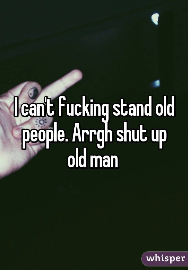 I can't fucking stand old people. Arrgh shut up old man 