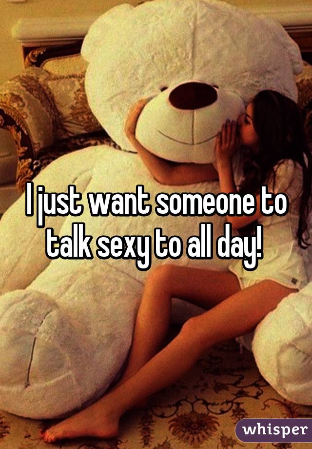 I just want someone to talk sexy to all day! 