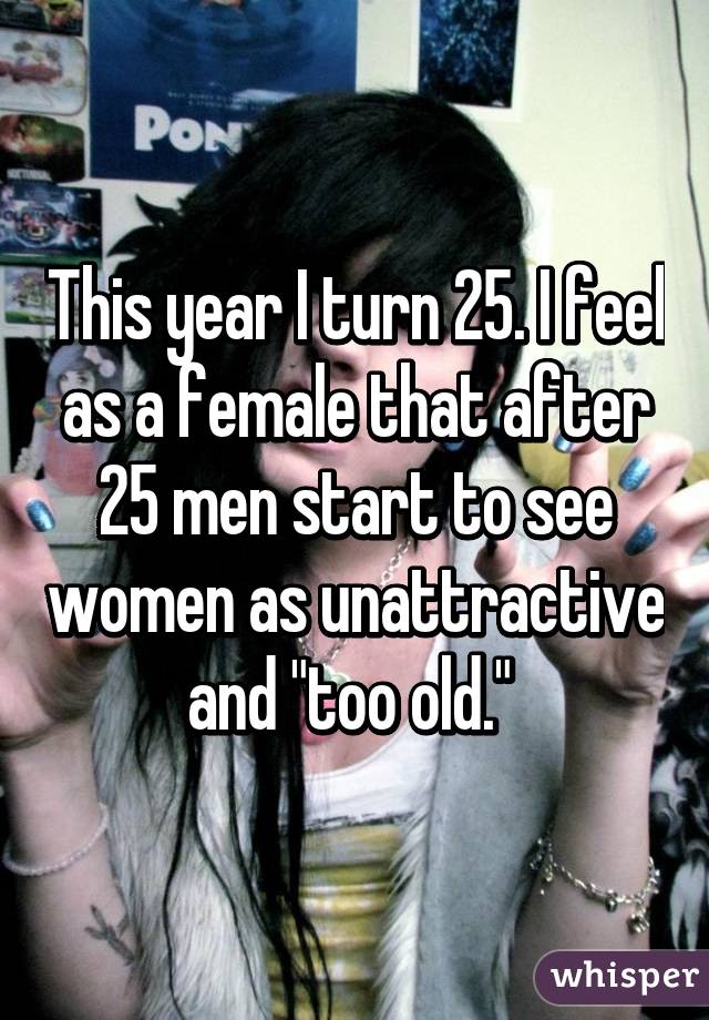 This year I turn 25. I feel as a female that after 25 men start to see women as unattractive and "too old." 