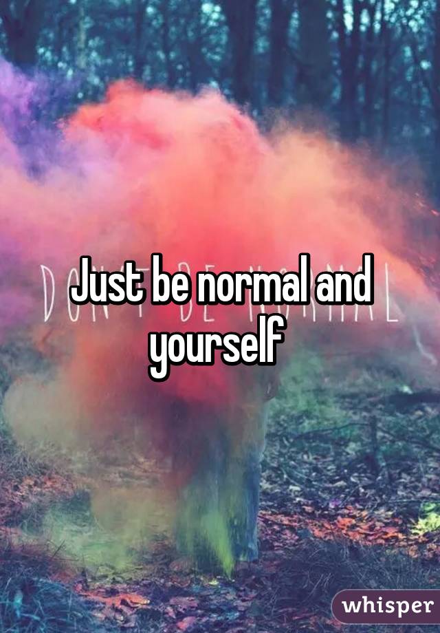Just be normal and yourself 