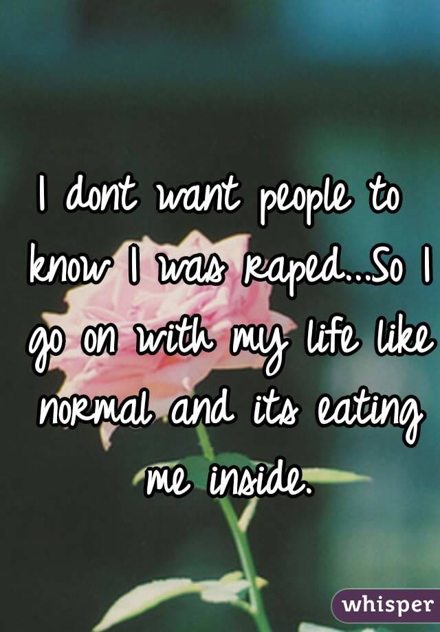 I dont want people to know I was raped...So I go on with my life like normal and its eating me inside.