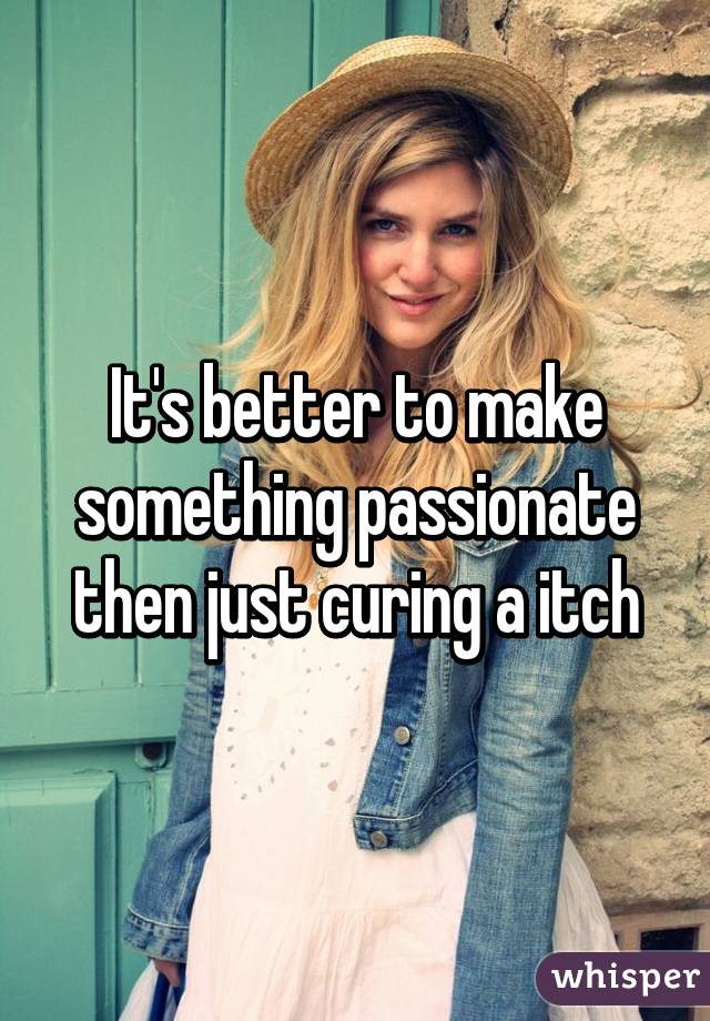 It's better to make something passionate then just curing a itch