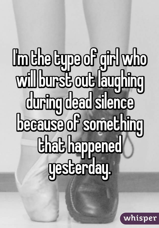 I'm the type of girl who will burst out laughing during dead silence because of something that happened yesterday.