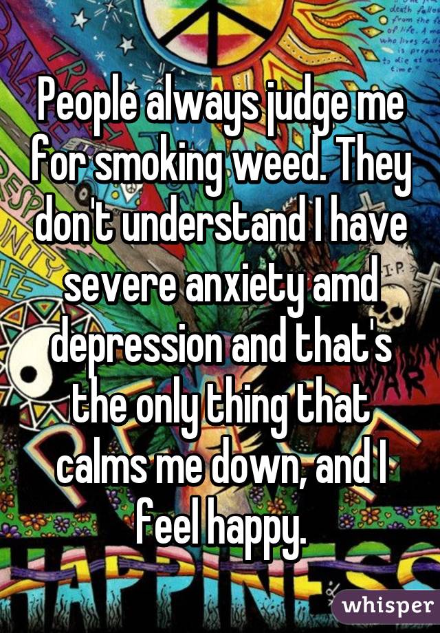 People always judge me for smoking weed. They don't understand I have severe anxiety amd depression and that's the only thing that calms me down, and I feel happy.