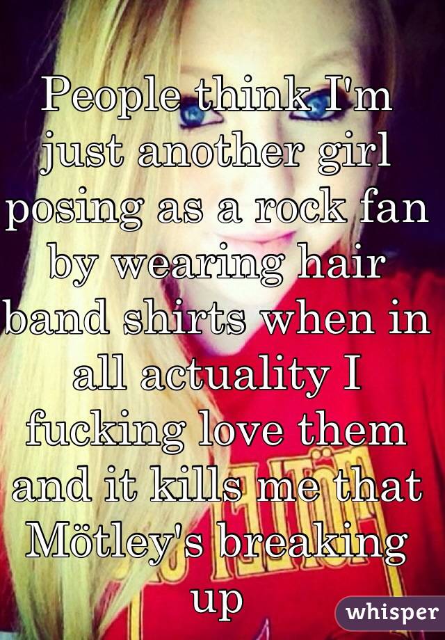 People think I'm just another girl posing as a rock fan by wearing hair band shirts when in all actuality I fucking love them and it kills me that Mötley's breaking up 
