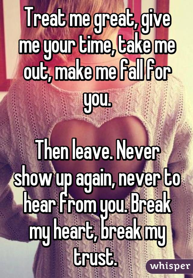 Treat me great, give me your time, take me out, make me fall for you.

Then leave. Never show up again, never to hear from you. Break my heart, break my trust. 