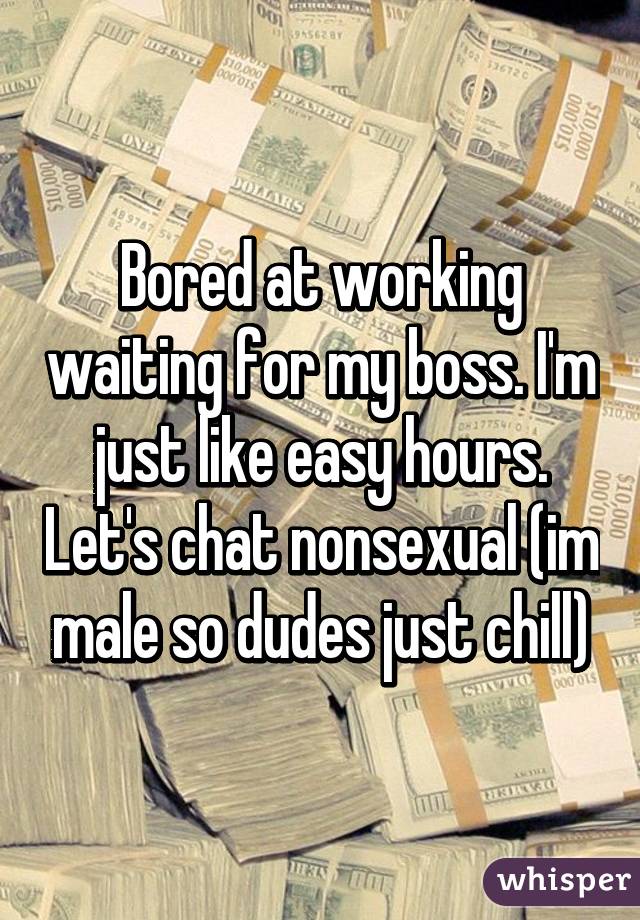 Bored at working waiting for my boss. I'm just like easy hours. Let's chat nonsexual (im male so dudes just chill)