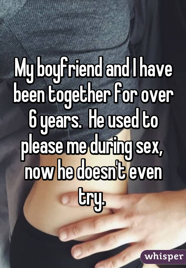 My boyfriend and I have been together for over 6 years.  He used to please me during sex,  now he doesn't even try. 