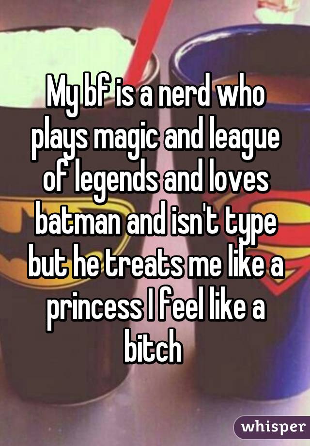 My bf is a nerd who plays magic and league of legends and loves batman and isn't type but he treats me like a princess I feel like a bitch 