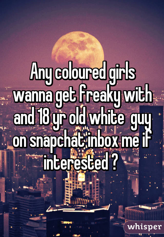 Any coloured girls wanna get freaky with and 18 yr old white  guy on snapchat inbox me if interested ? 