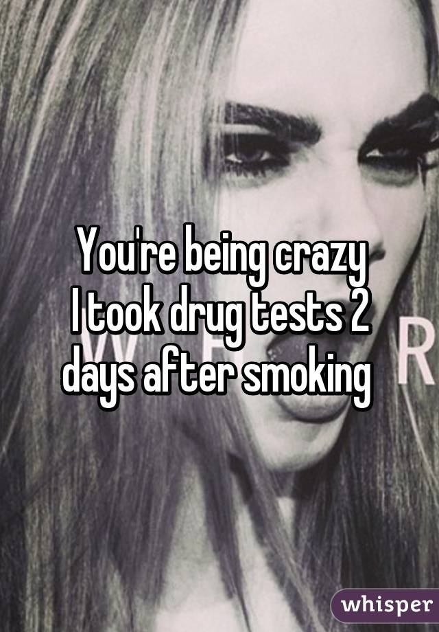 You're being crazy
I took drug tests 2 days after smoking 