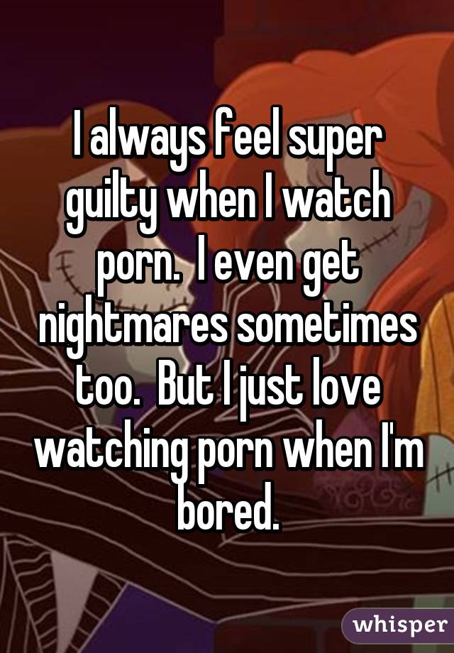 I always feel super guilty when I watch porn.  I even get nightmares sometimes too.  But I just love watching porn when I'm bored.