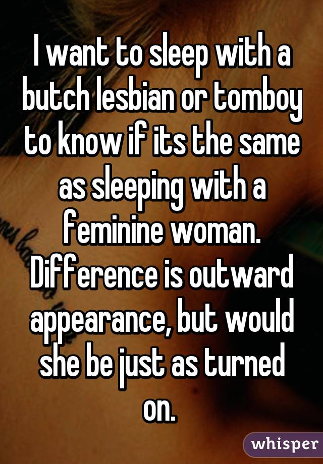 I want to sleep with a butch lesbian or tomboy to know if its the same as sleeping with a feminine woman. Difference is outward appearance, but would she be just as turned on. 