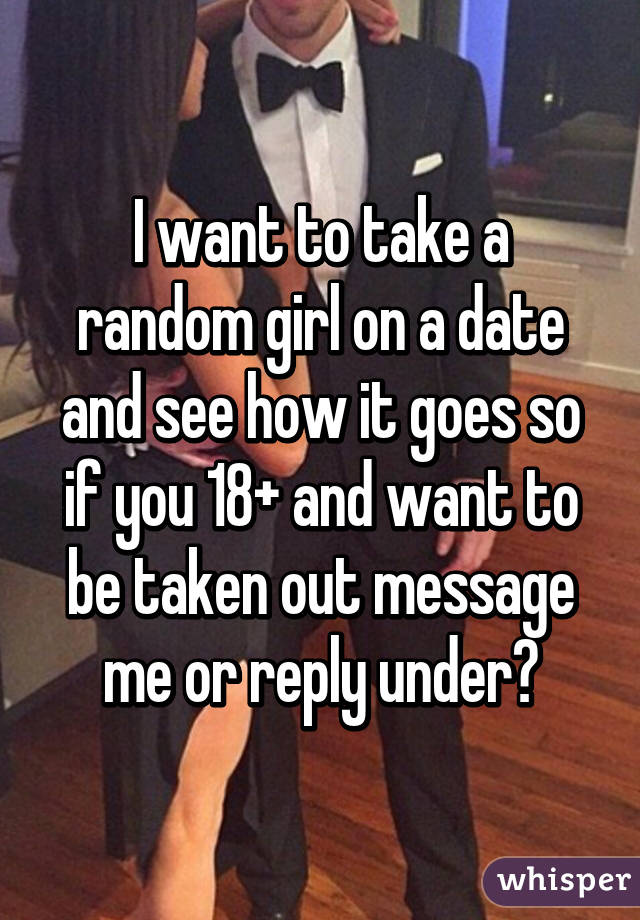 I want to take a random girl on a date and see how it goes so if you 18+ and want to be taken out message me or reply under😉