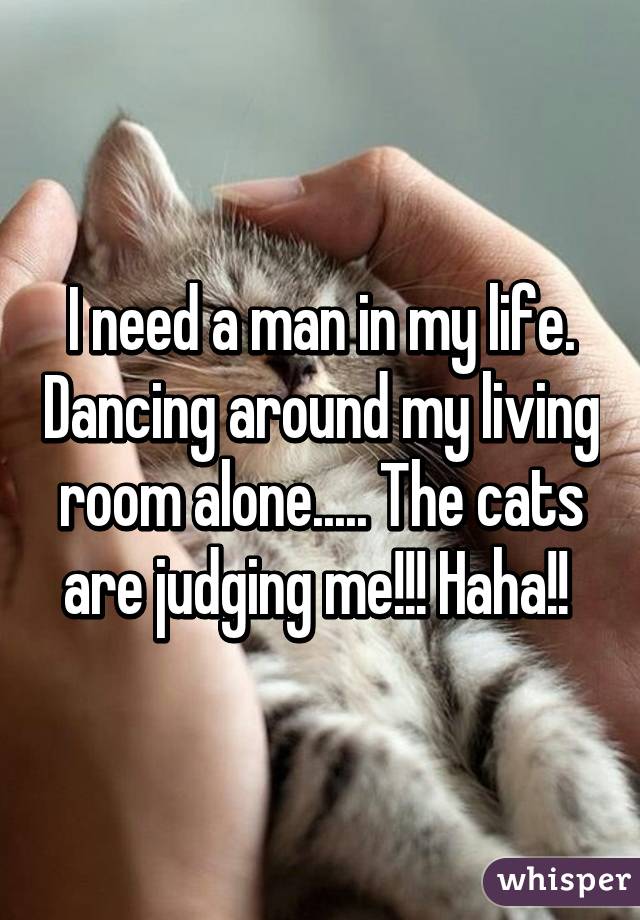 I need a man in my life. Dancing around my living room alone..... The cats are judging me!!! Haha!! 
