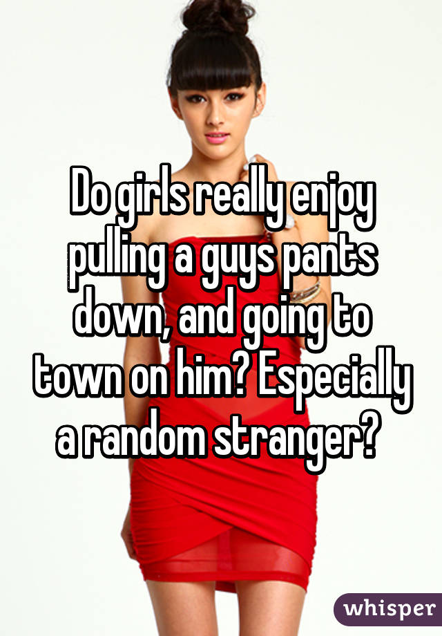 Do girls really enjoy pulling a guys pants down, and going to town on him? Especially a random stranger? 