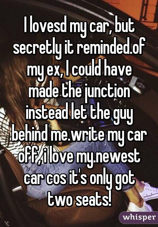 I lovesd my car, but secretly it reminded.of my ex, I could have made the junction instead let the guy behind me.write my car off, i love my.newest car cos it's only got two seats!