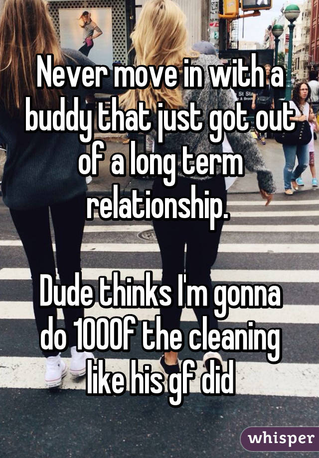 Never move in with a buddy that just got out of a long term relationship. 

Dude thinks I'm gonna do 100% of the cleaning like his gf did