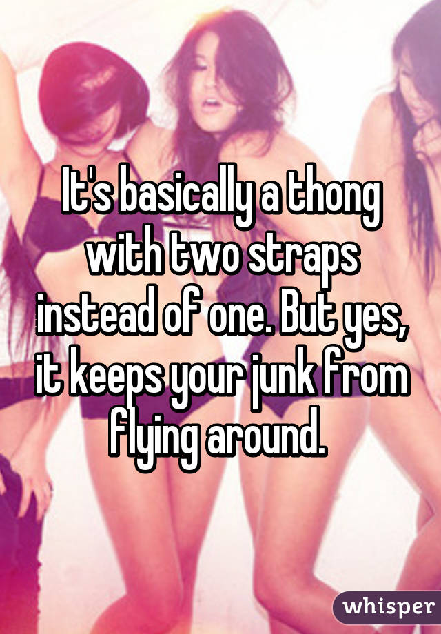 It's basically a thong with two straps instead of one. But yes, it keeps your junk from flying around. 