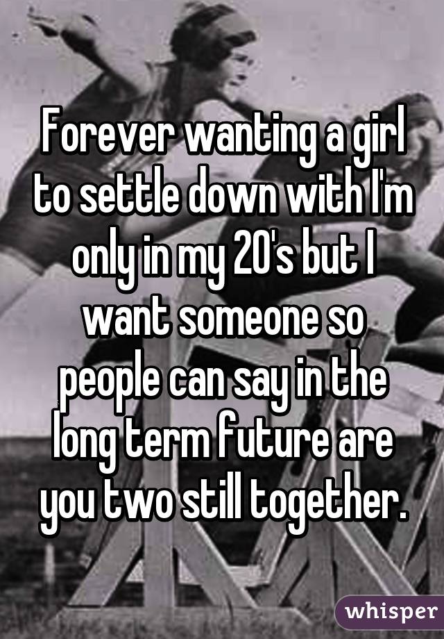 Forever wanting a girl to settle down with I'm only in my 20's but I want someone so people can say in the long term future are you two still together.