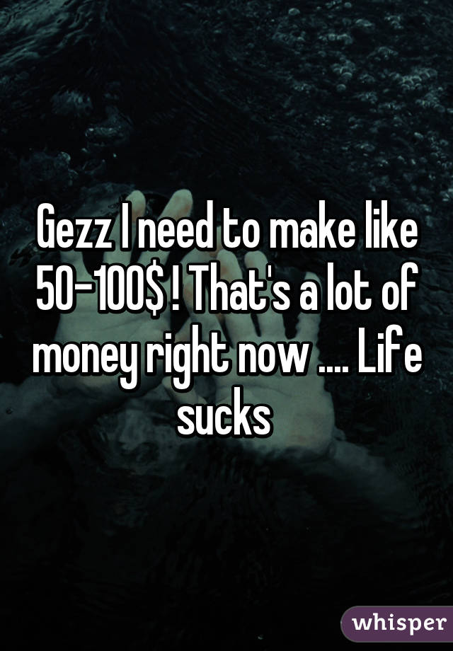 Gezz I need to make like 50-100$ ! That's a lot of money right now .... Life sucks 