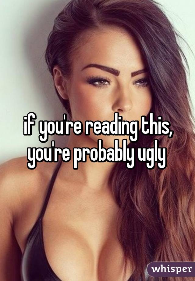 if you're reading this, you're probably ugly 