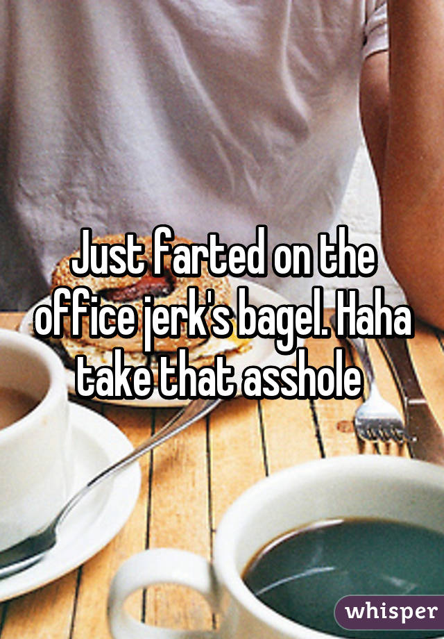 Just farted on the office jerk's bagel. Haha take that asshole 