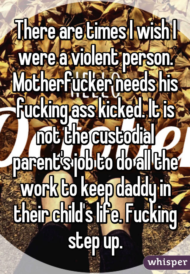 There are times I wish I were a violent person. Motherfucker needs his fucking ass kicked. It is not the custodial parent's job to do all the work to keep daddy in their child's life. Fucking step up.