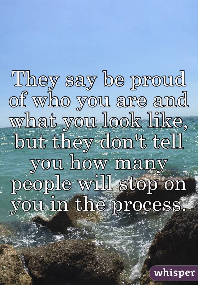 They say be proud of who you are and what you look like, but they don't tell you how many people will stop on you in the process.
