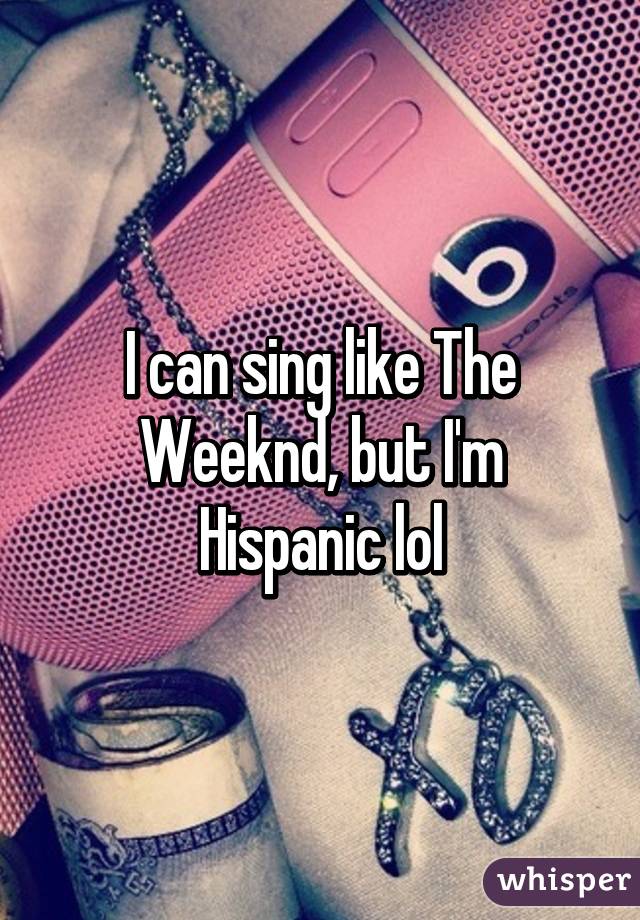 I can sing like The Weeknd, but I'm Hispanic lol