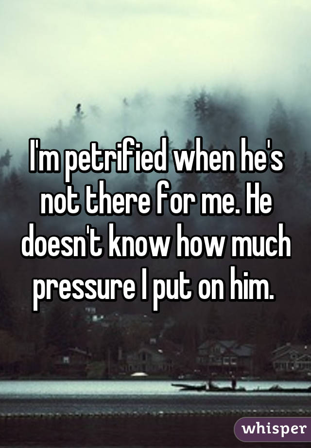 I'm petrified when he's not there for me. He doesn't know how much pressure I put on him. 