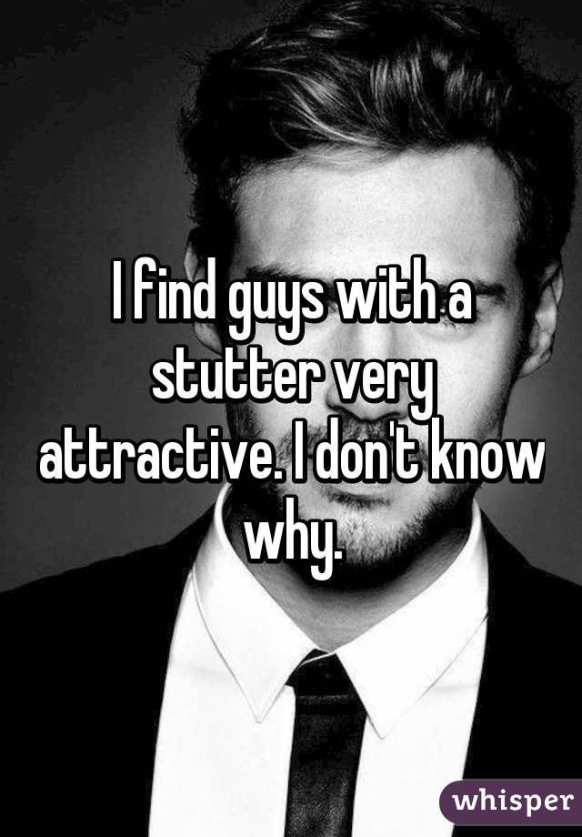 I find guys with a stutter very attractive. I don't know why.