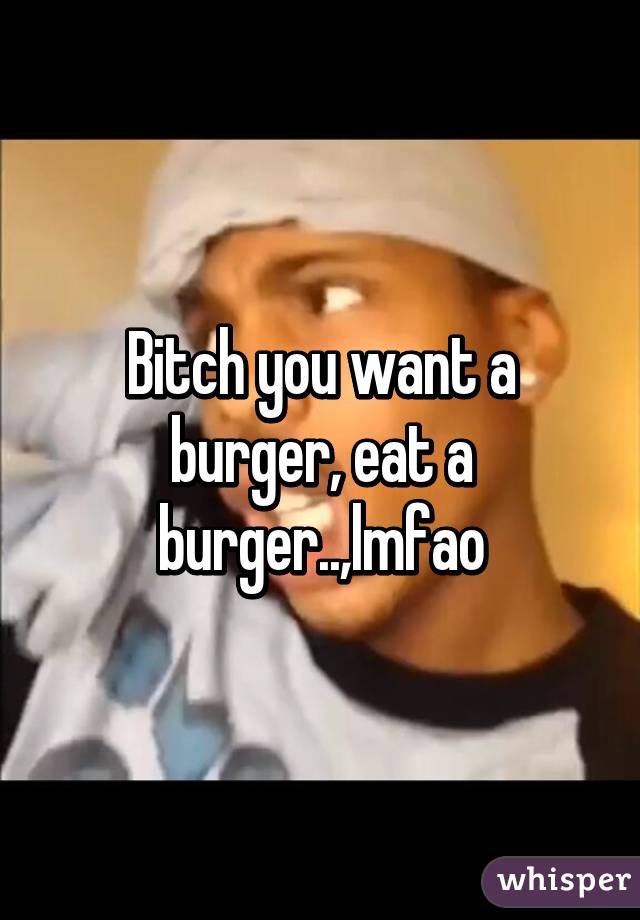 Bitch you want a burger, eat a burger..,lmfao