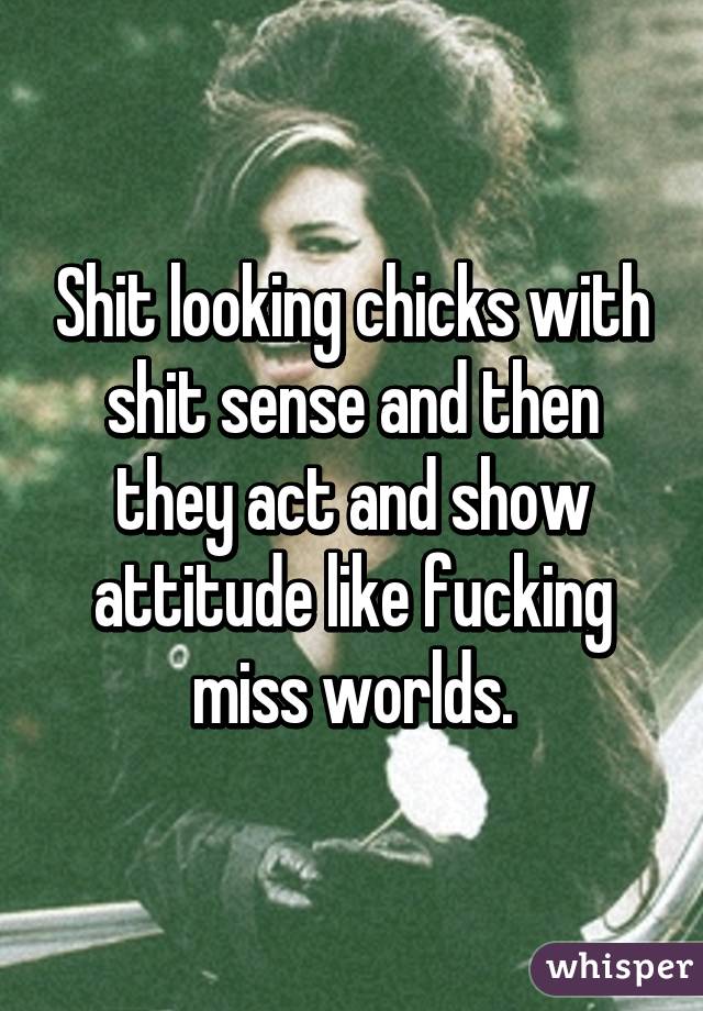 Shit looking chicks with shit sense and then they act and show attitude like fucking miss worlds.