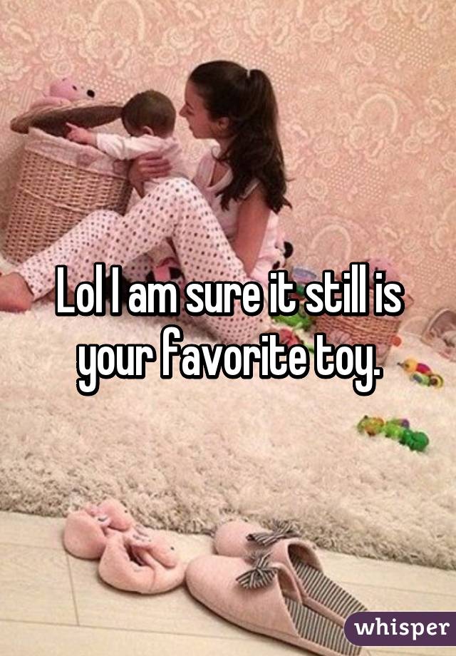 Lol I am sure it still is your favorite toy.