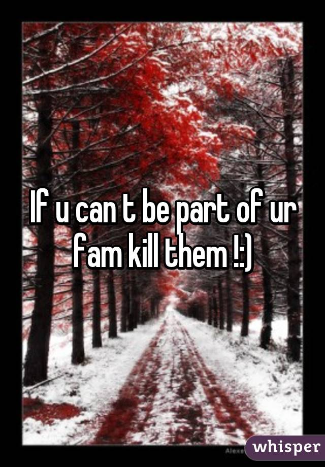 If u can t be part of ur fam kill them !:)