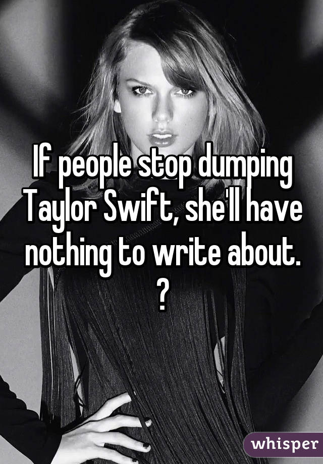 If people stop dumping Taylor Swift, she'll have nothing to write about. 😱