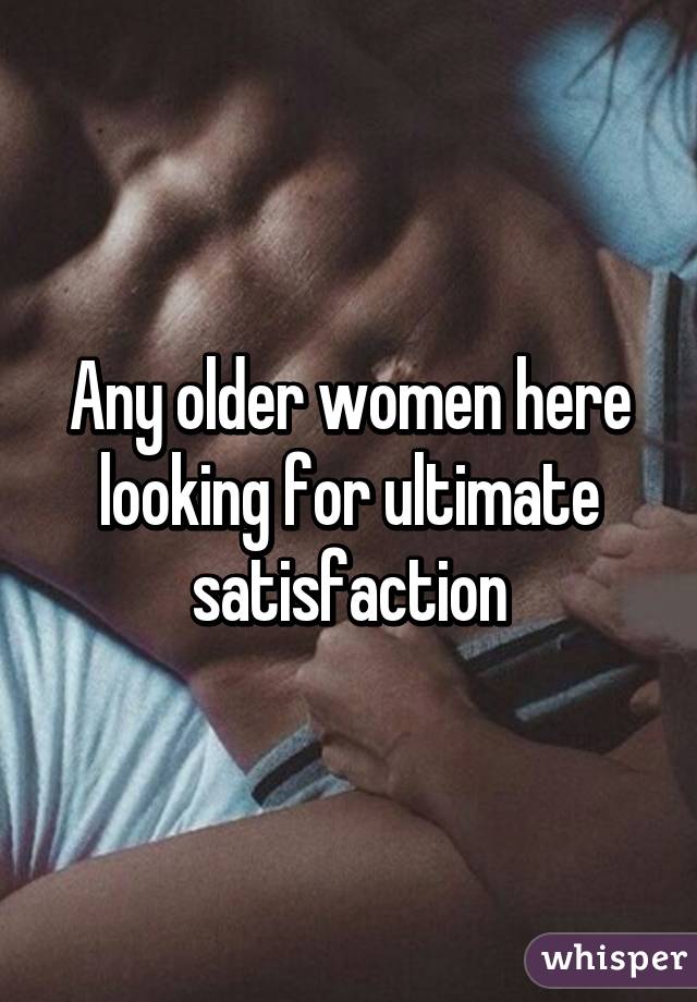 Any older women here looking for ultimate satisfaction