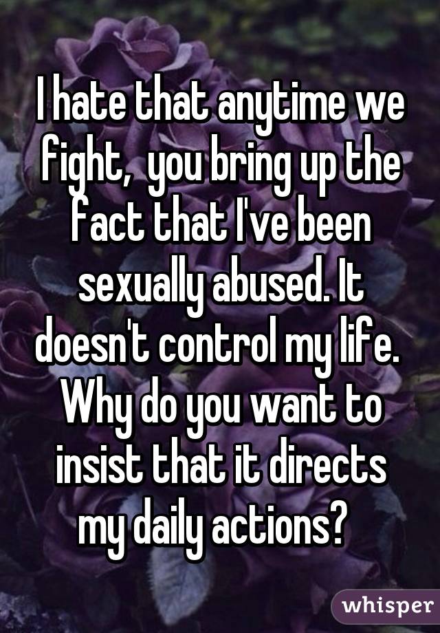 I hate that anytime we fight,  you bring up the fact that I've been sexually abused. It doesn't control my life.  Why do you want to insist that it directs my daily actions?  