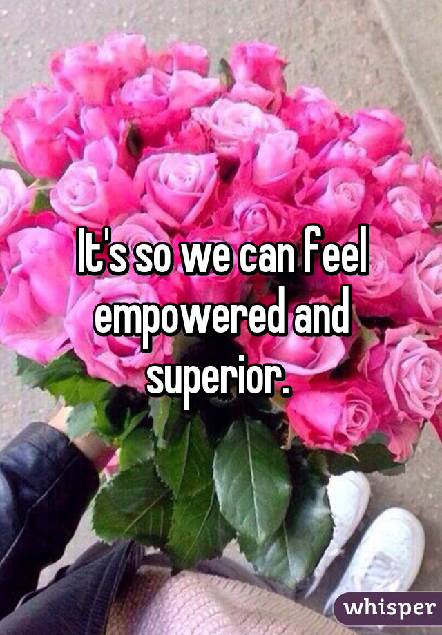 It's so we can feel empowered and superior. 