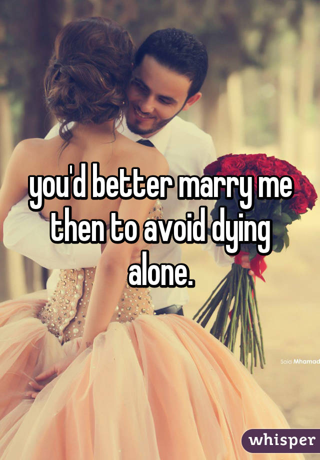 you'd better marry me then to avoid dying alone.