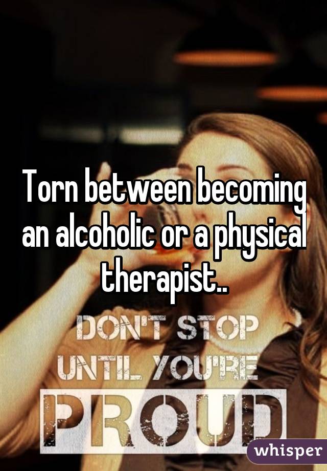Torn between becoming an alcoholic or a physical therapist..