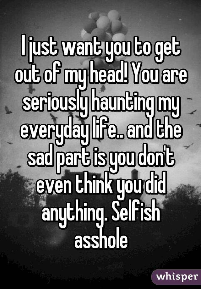 I just want you to get out of my head! You are seriously haunting my everyday life.. and the sad part is you don't even think you did anything. Selfish asshole