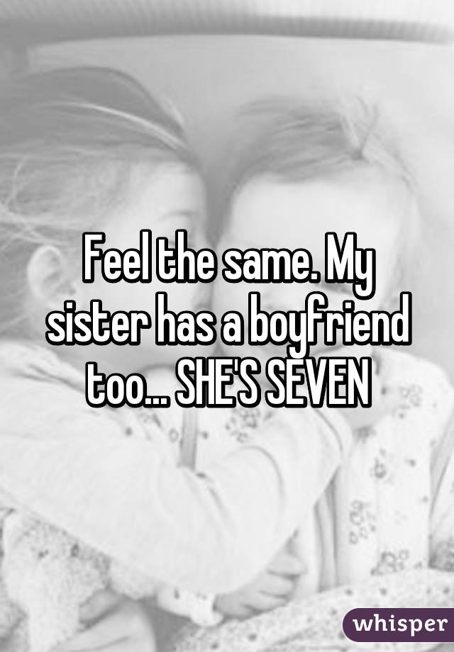 Feel the same. My sister has a boyfriend too... SHE'S SEVEN