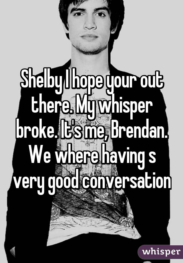 Shelby I hope your out there. My whisper broke. It's me, Brendan. We where having s very good conversation