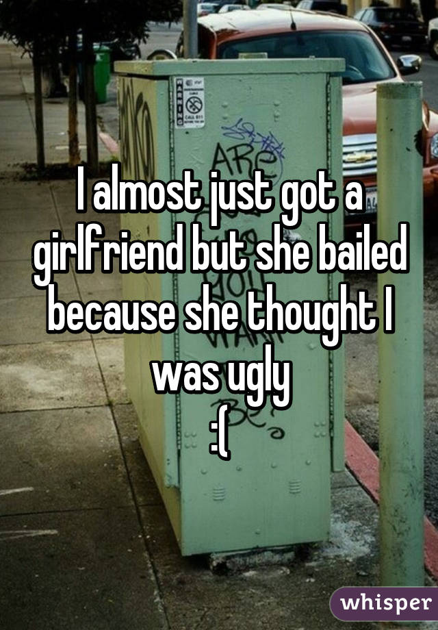 I almost just got a girlfriend but she bailed because she thought I was ugly
:(