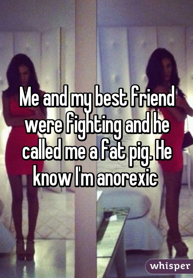 Me and my best friend were fighting and he called me a fat pig. He know I'm anorexic 