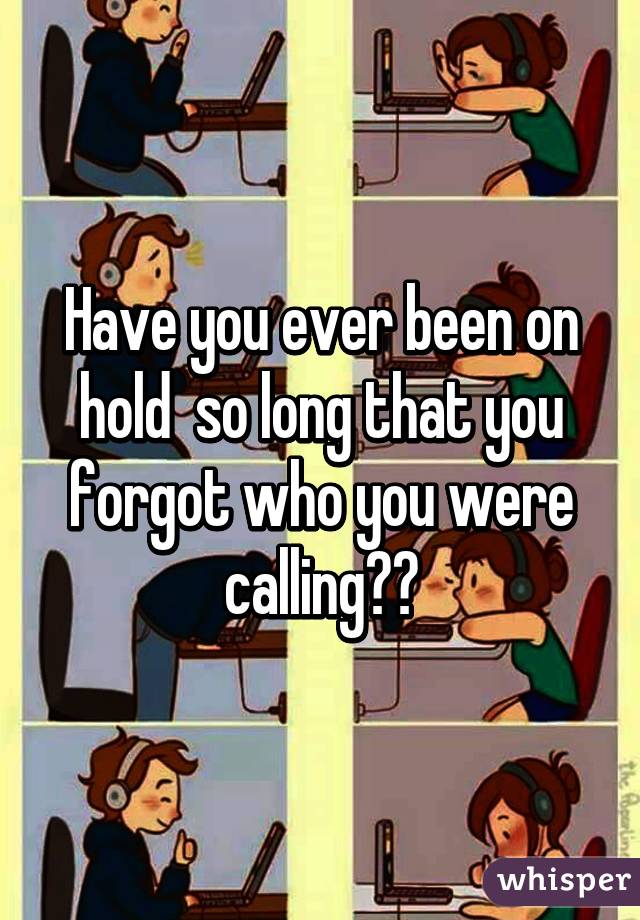 Have you ever been on hold  so long that you forgot who you were calling??