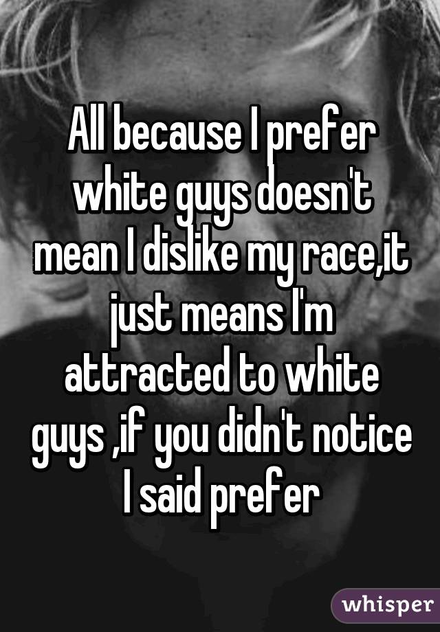 All because I prefer white guys doesn't mean I dislike my race,it just means I'm attracted to white guys ,if you didn't notice I said prefer