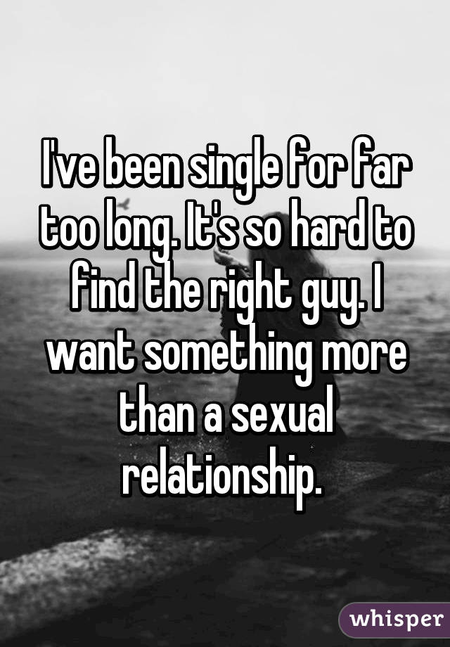 I've been single for far too long. It's so hard to find the right guy. I want something more than a sexual relationship. 